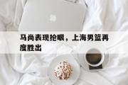 关于马尚表现抢眼，上海男篮再度胜出的信息