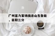 广州富力客场擒杀山东鲁能，豪取三分的简单介绍