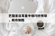 包含巴黎圣日耳曼中场巧妙传球，助攻制胜的词条