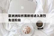 亚洲洲际杯赛即将进入激烈角逐阶段的简单介绍